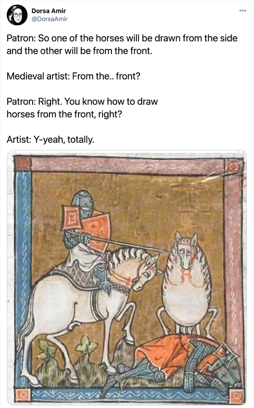 Screenshot of a tweet containing a manuscript illumination depicting two horses, one of which is (poorly) drawn from the front. The following caption accompanies the image:

Patron: So one of the horses will be drawn from the side and the other will be from the front.

Medieval artist: From the.. front?

Patron: Right. You know how to draw horses from the front, right?

Artist: Y-yeah, totally.